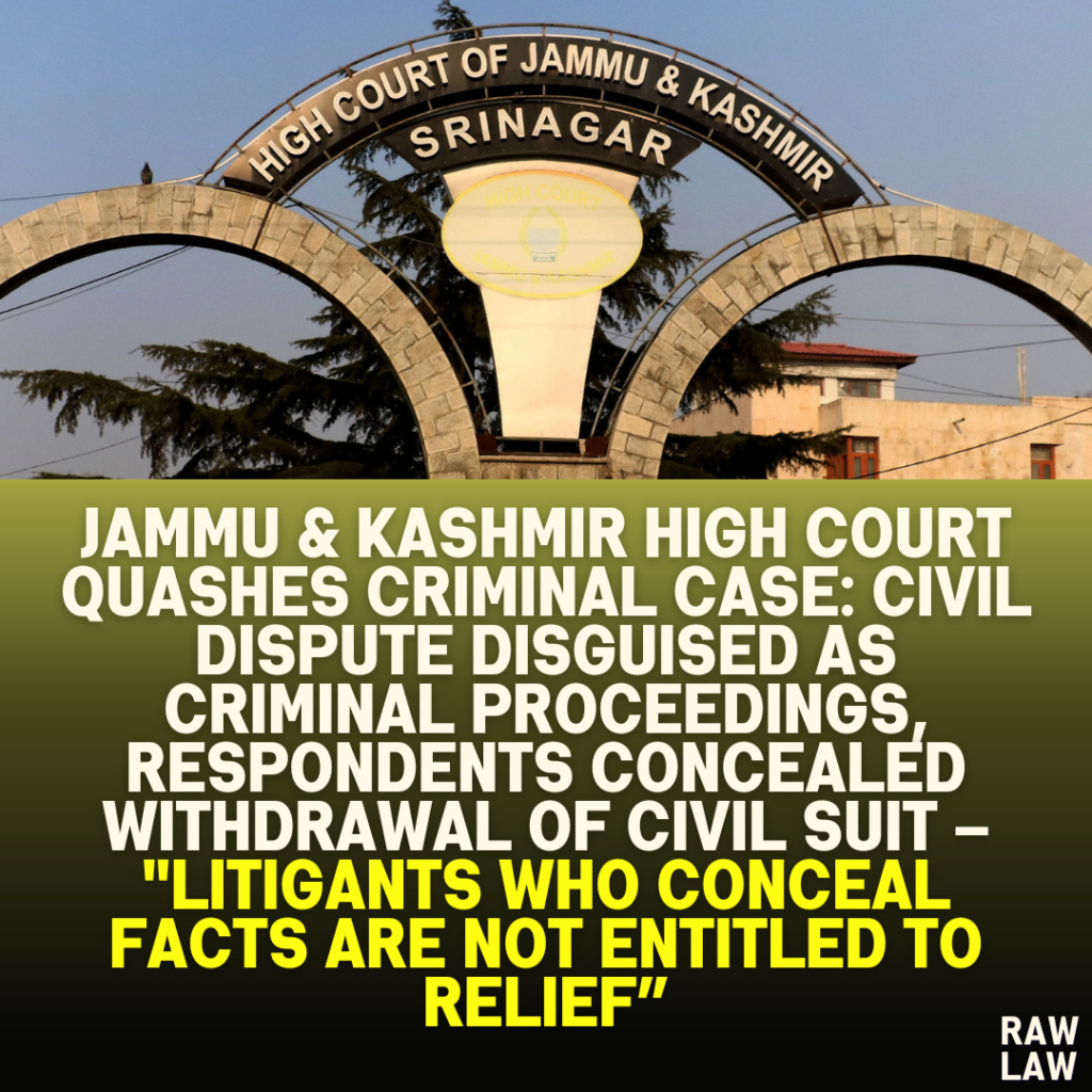 JAMMU KASHMIR HIGH COURT QUASHES CRIMINAL CASE CIVIL DISPUTE DISGUISED AS CRIMINAL PROCEEDINGS RESPONDENTS CONCEALED WITHDRAWAL OF CIVIL SUIT – LITIGANTS WHO CONCEAL FACTS ARE NOT ENTITLED TO RELIEF