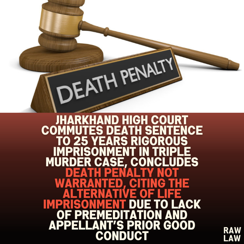 Jharkhand High Court Commutes Death Sentence to 25 Years Rigorous Imprisonment in Triple Murder Case, Concludes Death Penalty Not Warranted, Citing the Alternative of Life Imprisonment Due to Lack of Premeditation and Appellant’s Prior Good Conduct