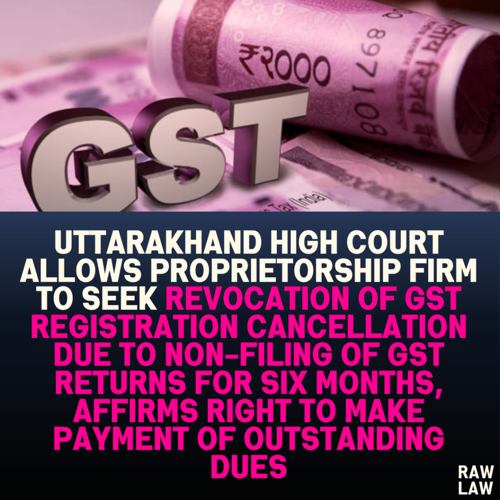 Uttarakhand High Court Allows Proprietorship Firm to Seek Revocation of GST Registration Cancellation Due to Non-Filing of GST Returns for Six Months, Affirms Right to Make Payment of Outstanding Dues