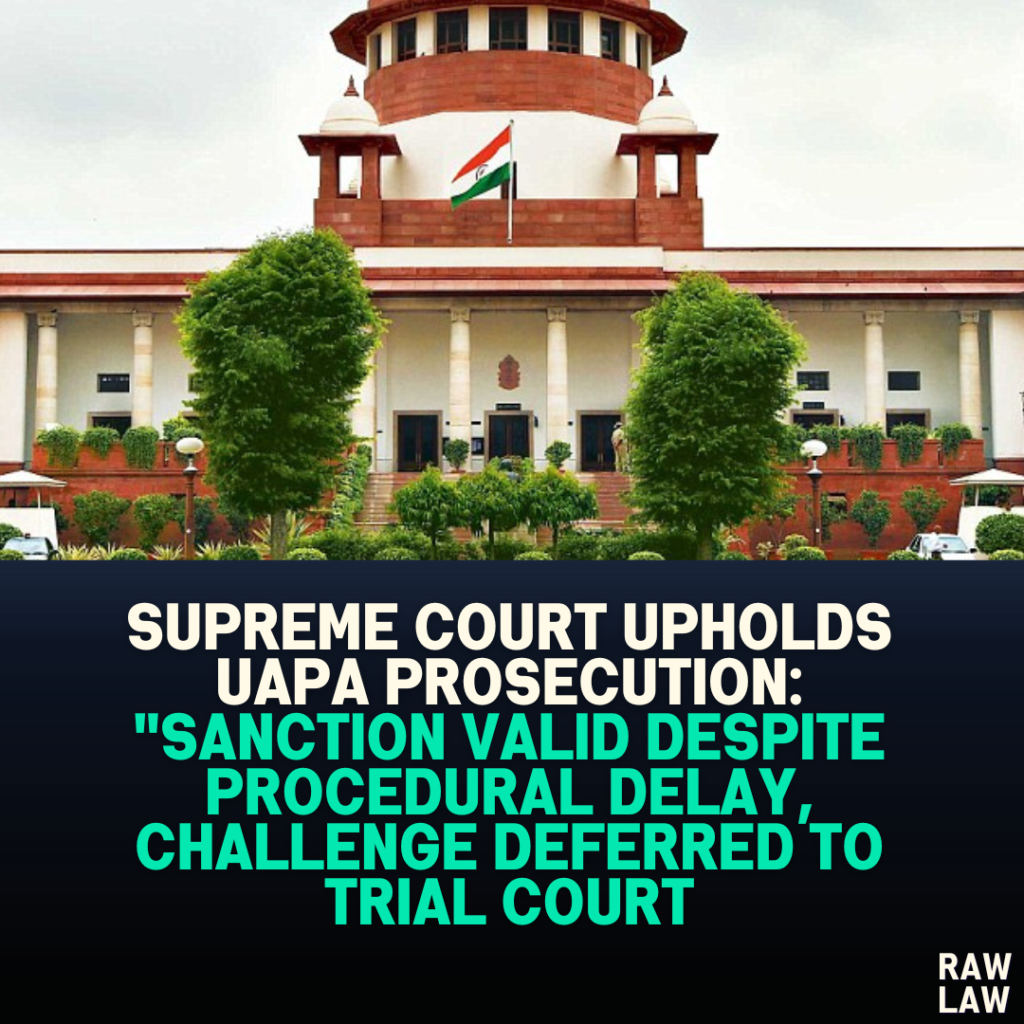 Supreme Court Upholds UAPA Prosecution: “Sanction Valid Despite Procedural Delay, Challenge Deferred to Trial Court”