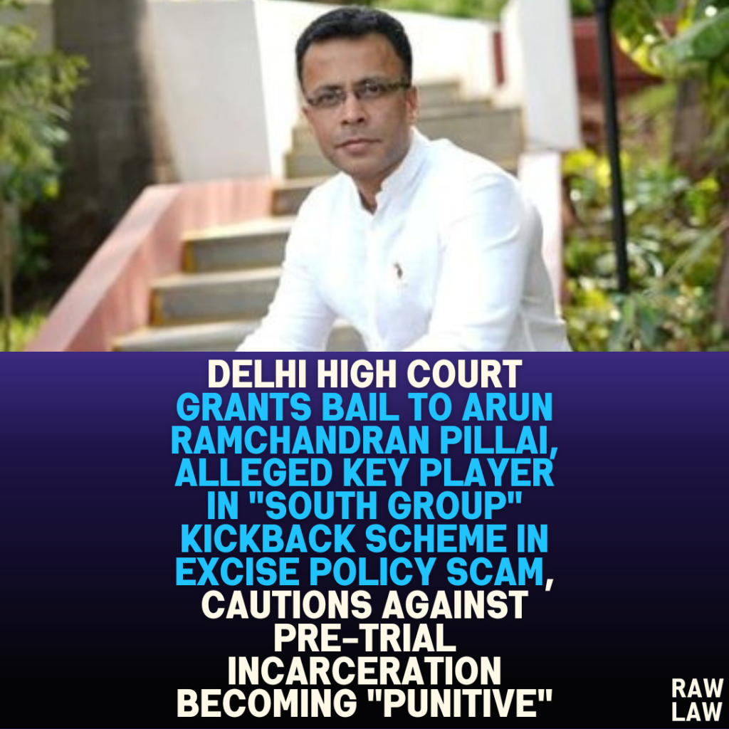 Delhi High Court Grants Bail to Arun Ramchandran Pillai, Alleged Key Player in “South Group” Kickback Scheme in Excise Policy Scam, Cautions Against Pre-trial Incarceration Becoming “Punitive”