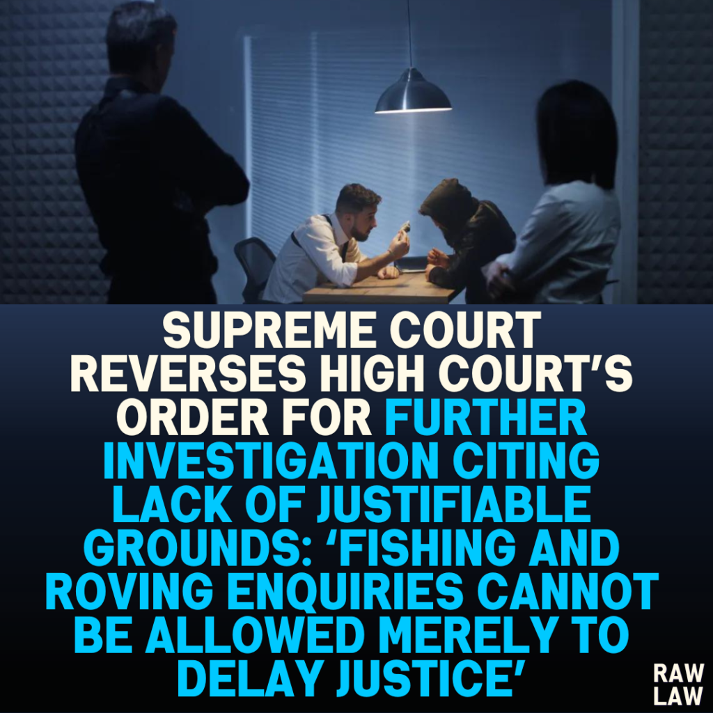 "Supreme Court Reverses High Court’s Order for Further Investigation Citing Lack of Justifiable Grounds: ‘Fishing and Roving Enquiries Cannot Be Allowed Merely to Delay Justice’”