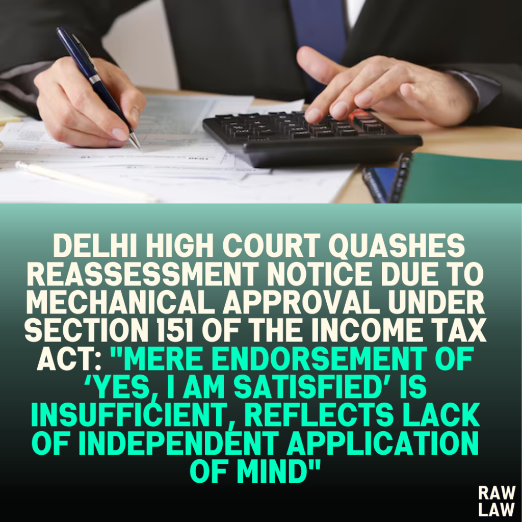 Delhi High Court Quashes Reassessment Notice Due to Mechanical Approval Under Section 151 of the Income Tax Act: "Mere Endorsement of ‘Yes, I am Satisfied’ is Insufficient, Reflects Lack of Independent Application of Mind"