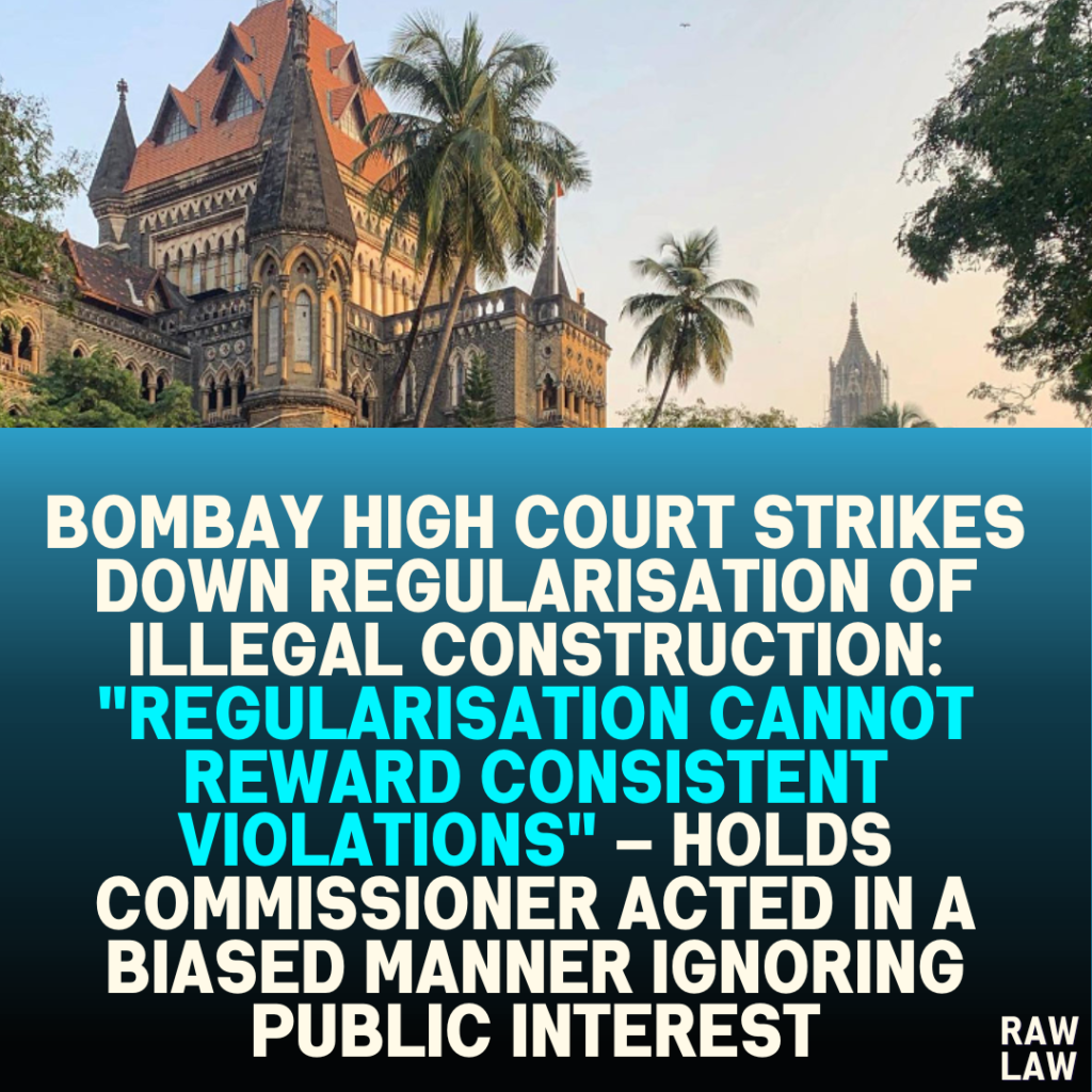 Bombay High Court Strikes Down Regularisation of Illegal Construction: "Regularisation Cannot Reward Consistent Violations" – Holds Commissioner Acted in a Biased Manner Ignoring Public Interest