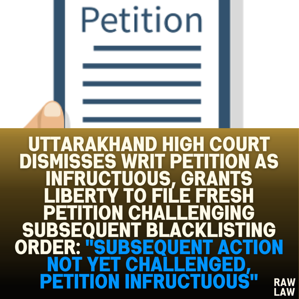 Uttarakhand High Court Dismisses Writ Petition as Infructuous, Grants Liberty to File Fresh Petition Challenging Subsequent Blacklisting Order: "Subsequent Action Not Yet Challenged, Petition Infructuous"