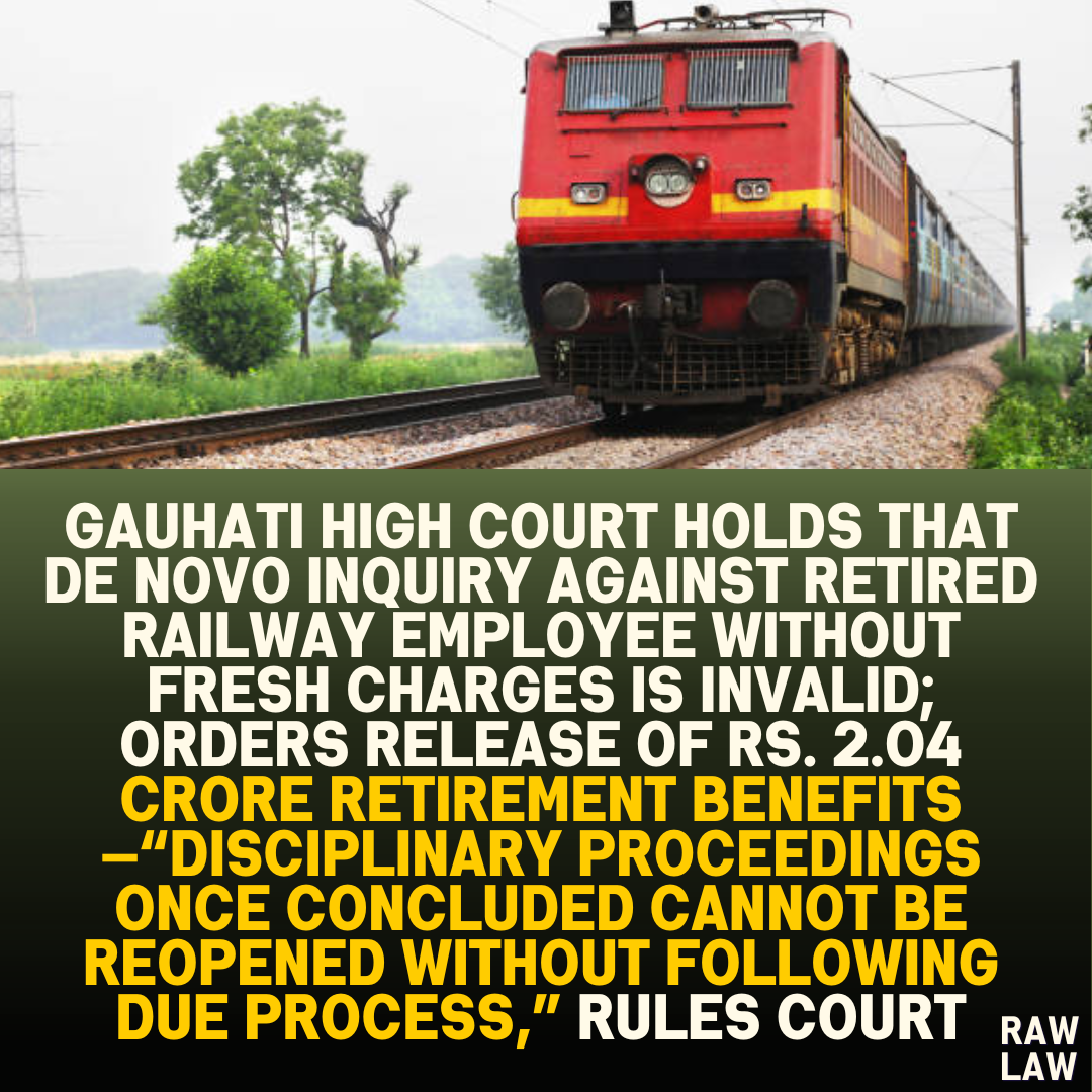 Gauhati High Court Holds that De Novo Inquiry Against Retired Railway Employee Without Fresh Charges is Invalid; Orders Release of Rs. 2.04 Crore Retirement Benefits—“Disciplinary Proceedings Once Concluded Cannot be Reopened Without Following Due Process,” Rules Court
