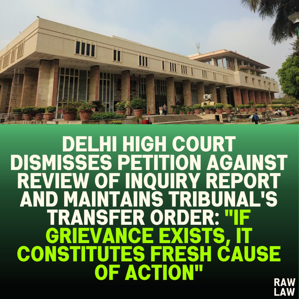 Delhi High Court Dismisses Petition Against Review of Inquiry Report and Maintains Tribunal's Transfer Order: "If Grievance Exists, It Constitutes Fresh Cause of Action"