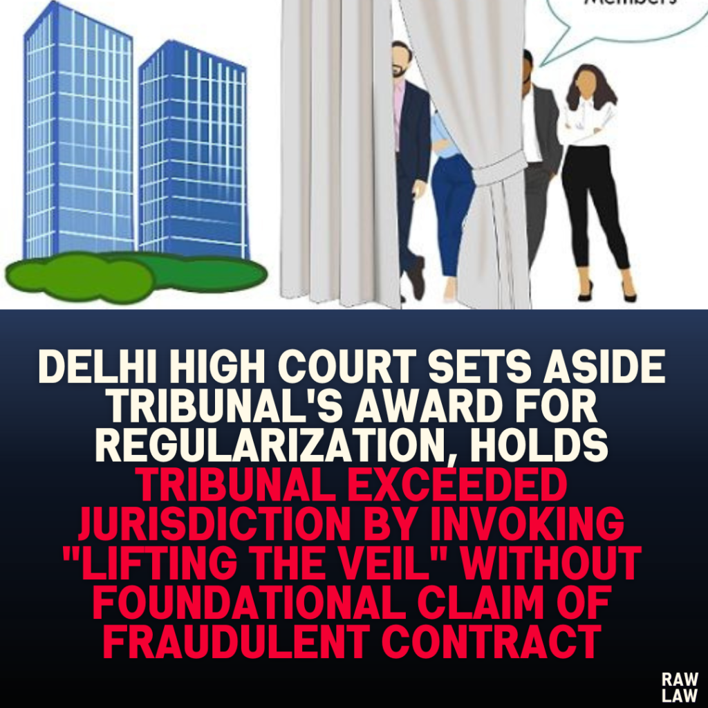 Delhi High Court Sets Aside Tribunal's Award for Regularization, Holds Tribunal Exceeded Jurisdiction by Invoking "Lifting the Veil" Without Foundational Claim of Fraudulent Contract