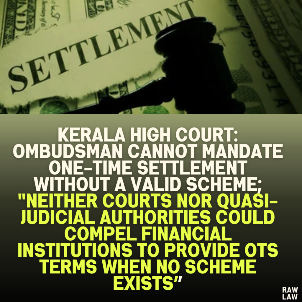 Kerala High Court: Ombudsman Cannot Mandate One-Time Settlement Without a Valid Scheme; "Neither Courts Nor Quasi-Judicial Authorities Could Compel Financial Institutions to Provide OTS Terms When No Scheme Exists