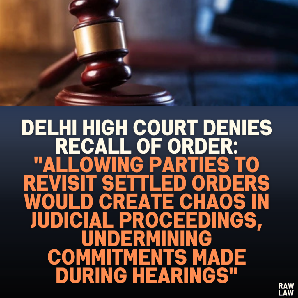 Delhi High Court Denies Recall of Order: "Allowing Parties to Revisit Settled Orders Would Create Chaos in Judicial Proceedings, Undermining Commitments Made During Hearings"