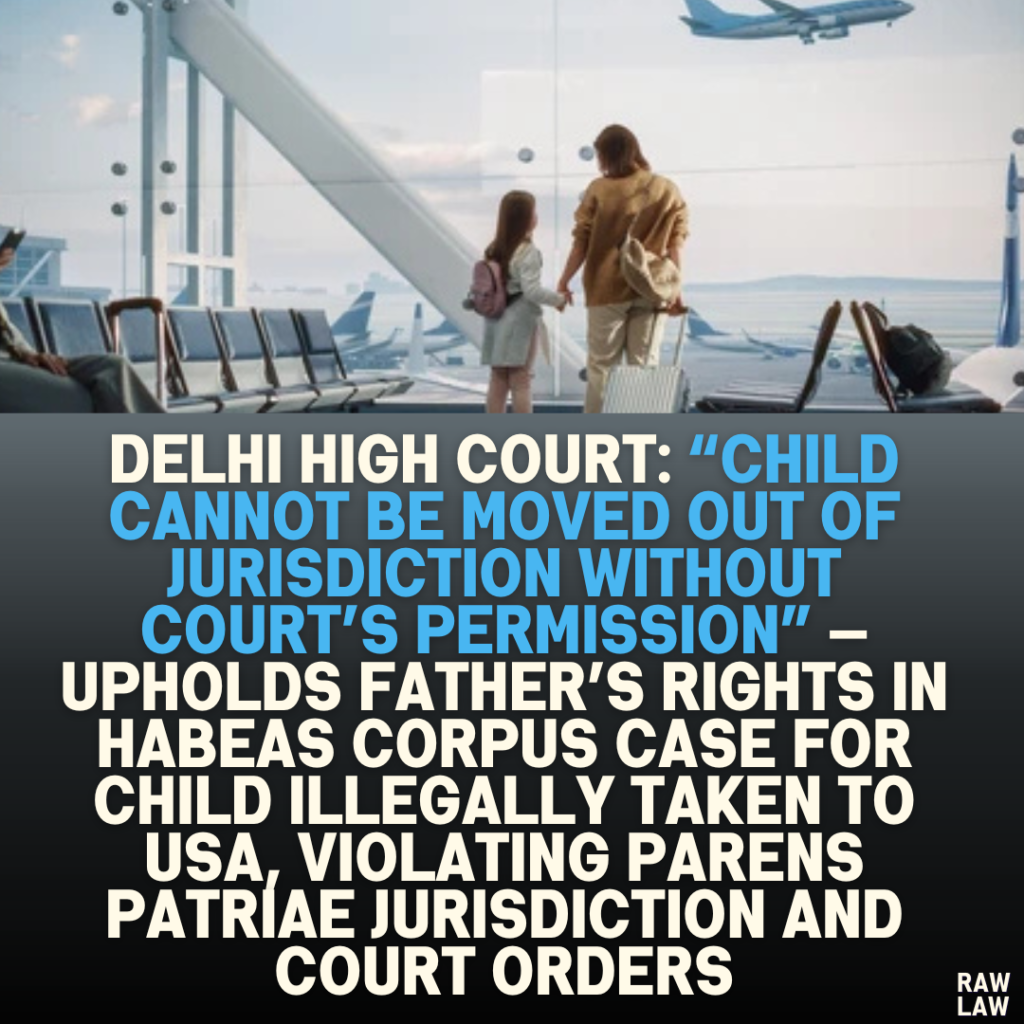 Delhi High Court: “Child Cannot Be Moved Out of Jurisdiction Without Court’s Permission” — Upholds Father’s Rights in Habeas Corpus Case for Child Illegally Taken to USA, Violating Parens Patriae Jurisdiction and Court Orders