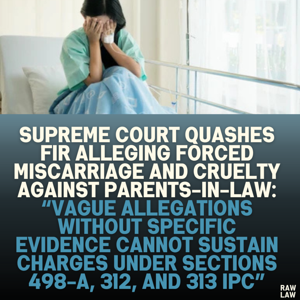 Supreme Court Quashes FIR Alleging Forced Miscarriage and Cruelty Against Parents-in-Law: “Vague Allegations Without Specific Evidence Cannot Sustain Charges Under Sections 498-A, 312, and 313 IPC”