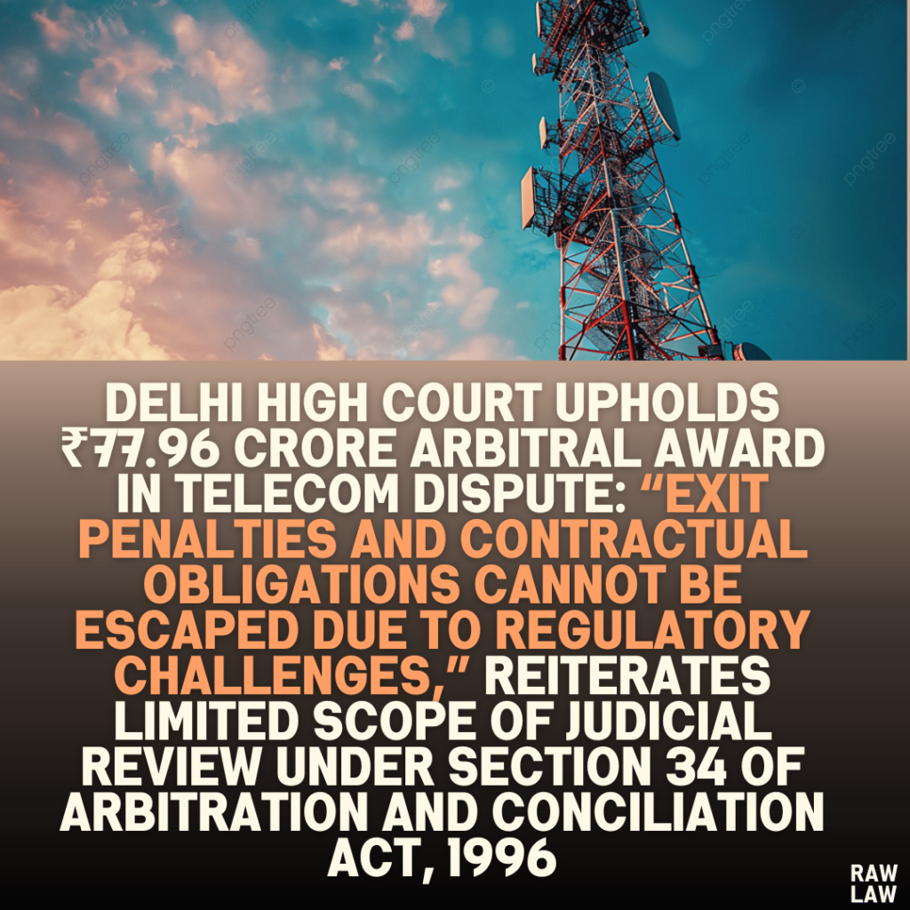 Delhi High Court Upholds ₹77.96 Crore Arbitral Award in Telecom Dispute: “Exit Penalties and Contractual Obligations Cannot Be Escaped Due to Regulatory Challenges,” Reiterates Limited Scope of Judicial Review Under Section 34 of Arbitration and Conciliation Act, 1996