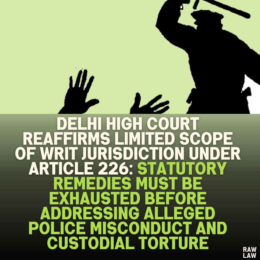 Delhi High Court Reaffirms Limited Scope of Writ Jurisdiction Under Article 226: Statutory Remedies Must Be Exhausted Before Addressing Alleged Police Misconduct and Custodial Torture"