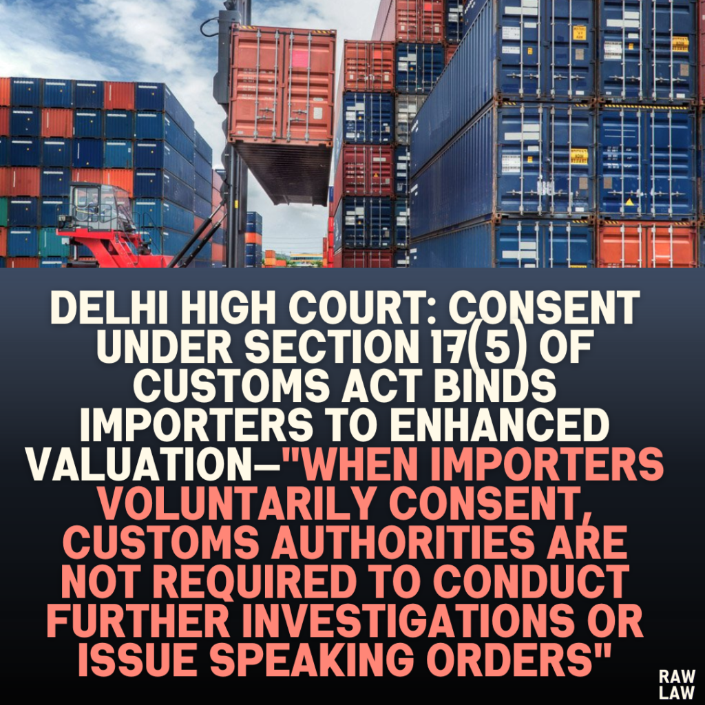 Delhi High Court: Consent Under Section 17(5) of Customs Act Binds Importers to Enhanced Valuation—"When Importers Voluntarily Consent, Customs Authorities Are Not Required to Conduct Further Investigations or Issue Speaking Orders"