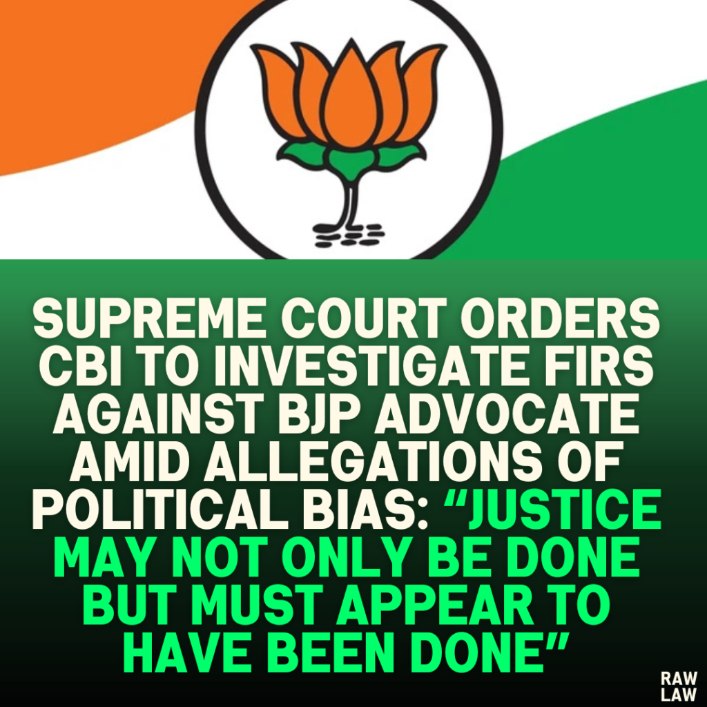 Supreme Court Orders CBI to Investigate FIRs Against BJP Advocate Amid Allegations of Political Bias: “Justice May Not Only Be Done But Must Appear to Have Been Done”