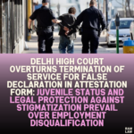 Delhi High Court Overturns Termination of Service for False Declaration in Attestation Form: Juvenile Status and Legal Protection Against Stigmatization Prevail Over Employment Disqualification