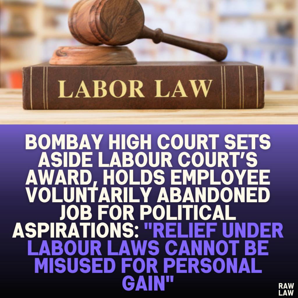 Bombay High Court Sets Aside Labour Court’s Award, Holds Employee Voluntarily Abandoned Job for Political Aspirations: "Relief Under Labour Laws Cannot Be Misused for Personal Gain"