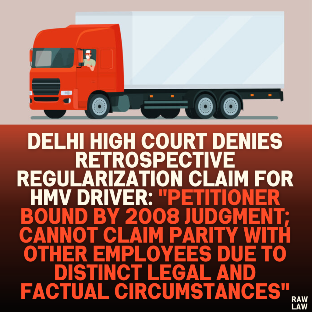 Delhi High Court Denies Retrospective Regularization Claim for HMV Driver: "Petitioner Bound by 2008 Judgment; Cannot Claim Parity with Other Employees Due to Distinct Legal and Factual Circumstances"