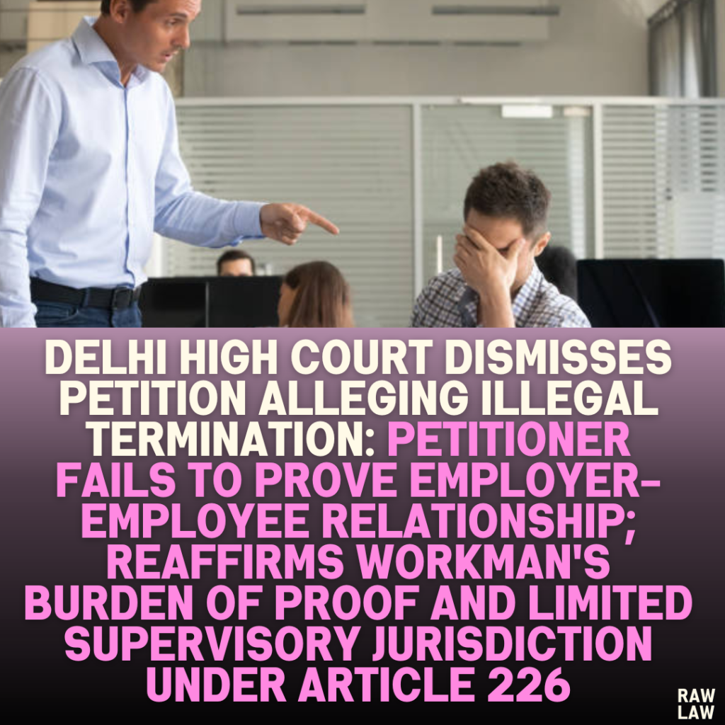 Delhi High Court Dismisses Petition Alleging Illegal Termination: Petitioner Fails to Prove Employer-Employee Relationship; Reaffirms Workman's Burden of Proof and Limited Supervisory Jurisdiction Under Article 226