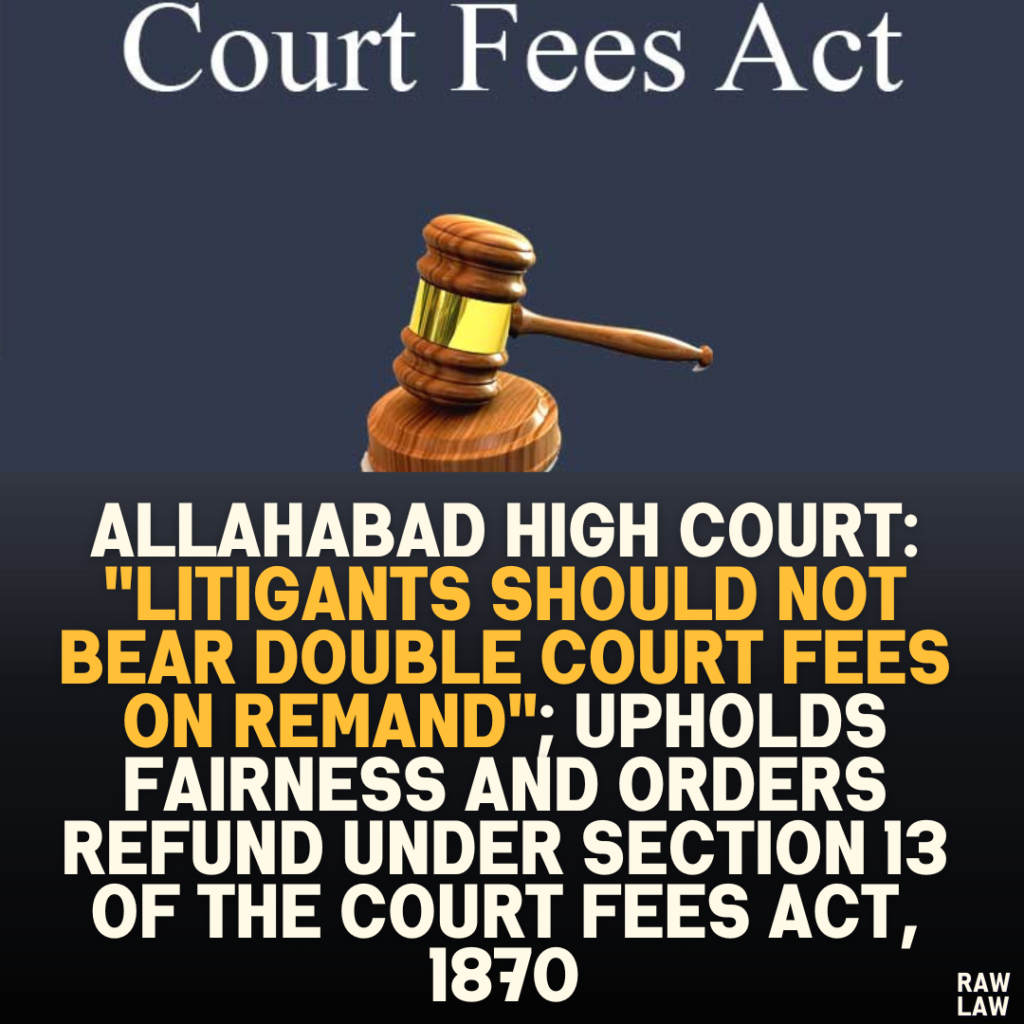 Allahabad High Court: "Litigants Should Not Bear Double Court Fees on Remand"; Upholds Fairness and Orders Refund Under Section 13 of the Court Fees Act, 1870