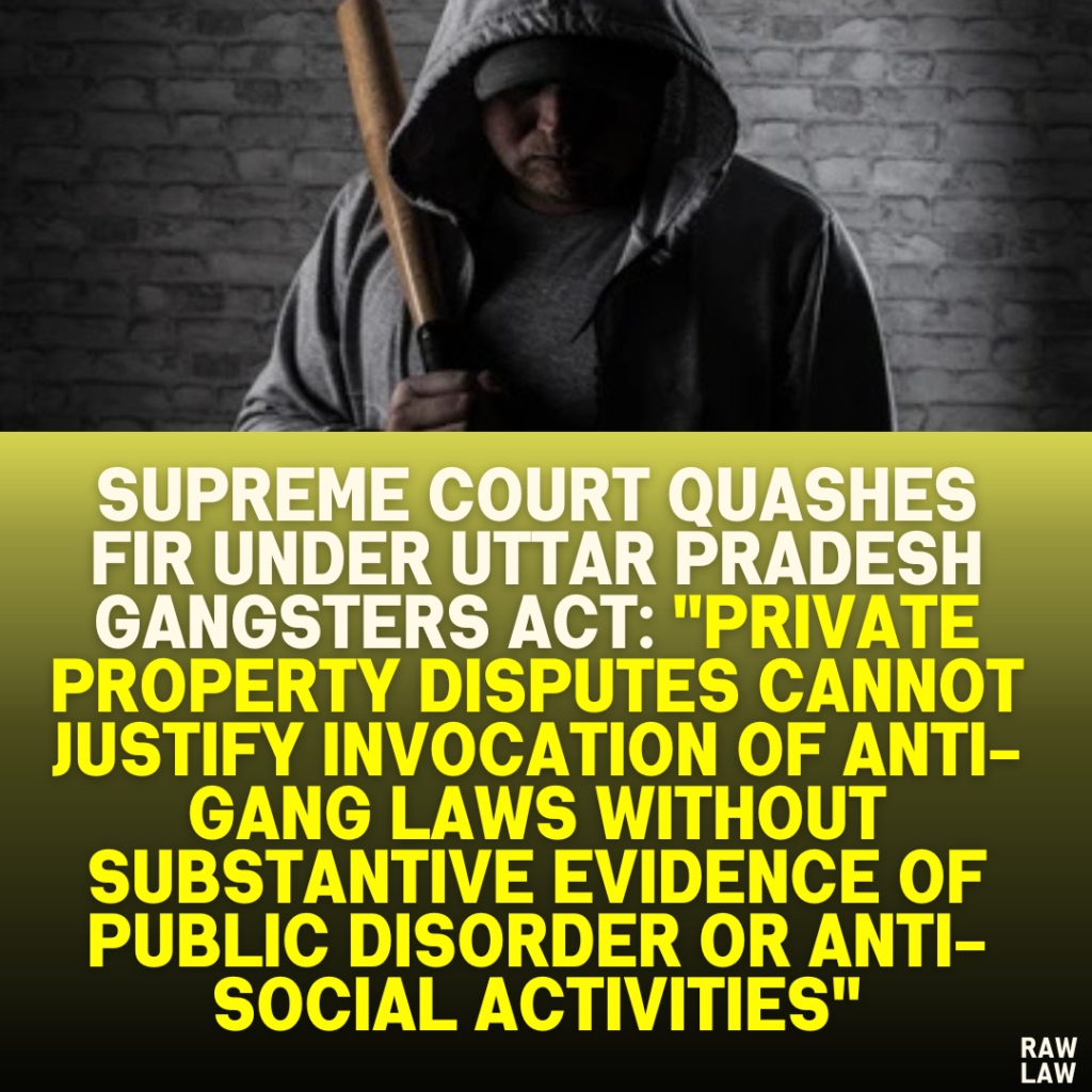 Supreme Court Quashes FIR Under Uttar Pradesh Gangsters Act: "Private Property Disputes Cannot Justify Invocation of Anti-Gang Laws Without Substantive Evidence of Public Disorder or Anti-Social Activities"