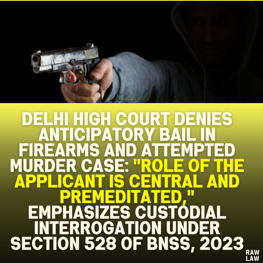 Delhi High Court Denies Anticipatory Bail in Firearms and Attempted Murder Case: "Role of the Applicant is Central and Premeditated," Emphasizes Custodial Interrogation Under Section 528 of BNSS, 2023