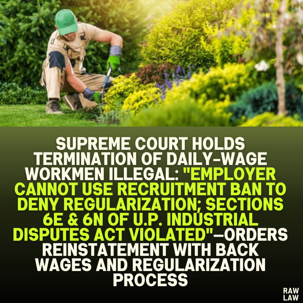 Supreme Court Holds Termination of Daily-Wage Workmen Illegal: "Employer Cannot Use Recruitment Ban to Deny Regularization; Sections 6E & 6N of U.P. Industrial Disputes Act Violated"—Orders Reinstatement with Back Wages and Regularization Process