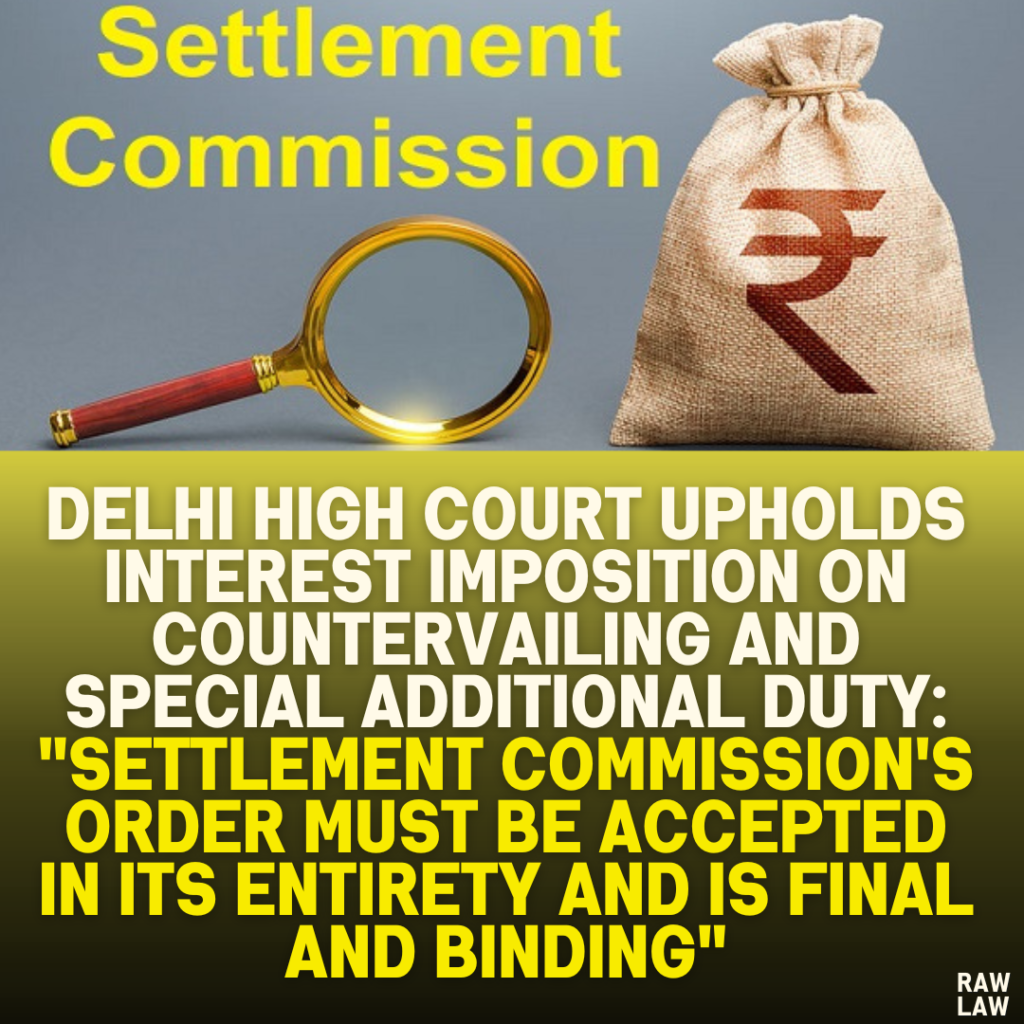 Delhi High Court Upholds Interest Imposition on Countervailing and Special Additional Duty: "Settlement Commission's Order Must Be Accepted in Its Entirety and is Final and Binding"