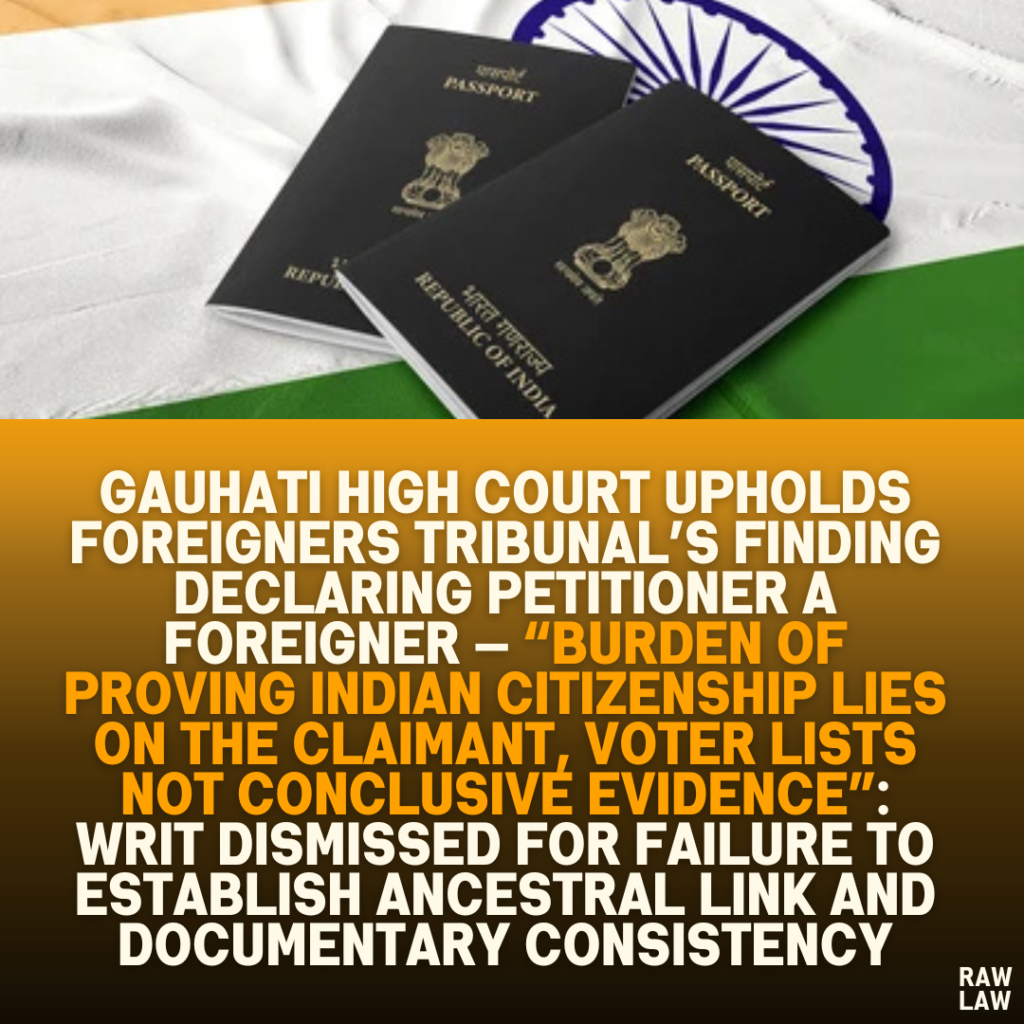 Gauhati High Court Upholds Foreigners Tribunal’s Finding Declaring Petitioner a Foreigner — “Burden of Proving Indian Citizenship Lies on the Claimant, Voter Lists Not Conclusive Evidence”: Writ Dismissed for Failure to Establish Ancestral Link and Documentary Consistency