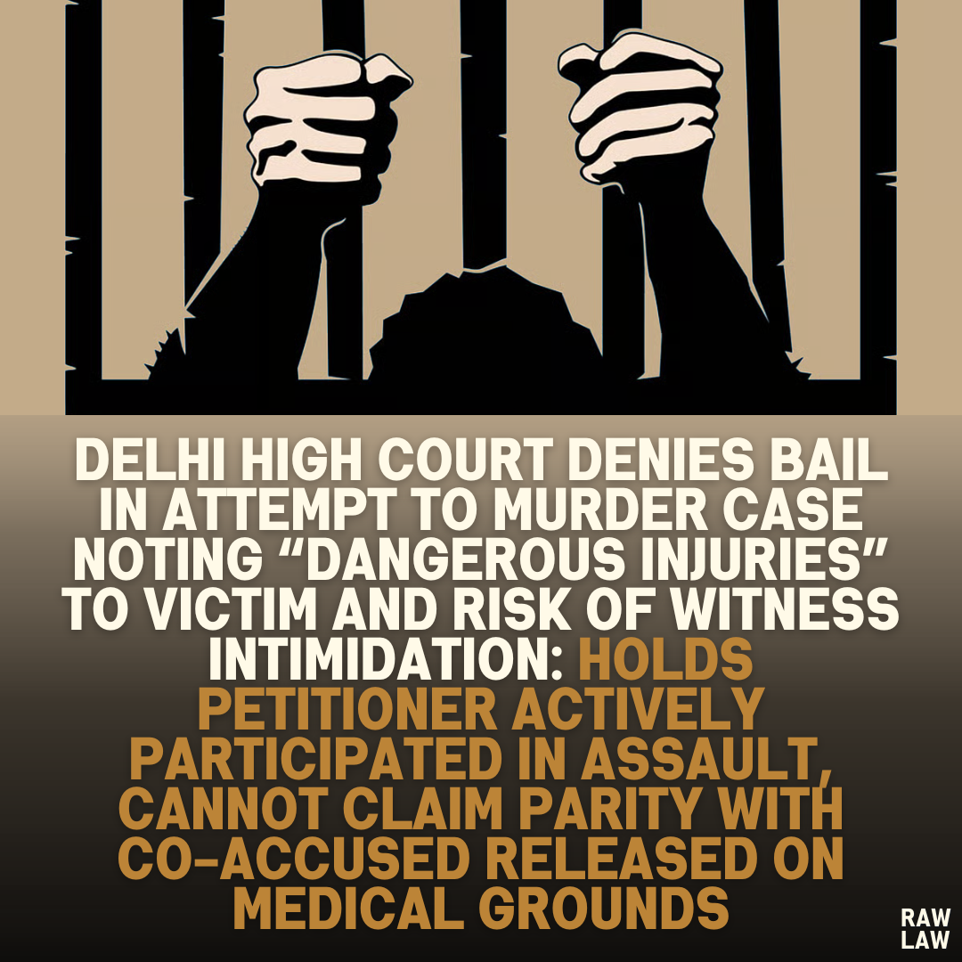 Delhi High Court Denies Bail in Attempt to Murder Case Noting “Dangerous Injuries” to Victim and Risk of Witness Intimidation: Holds Petitioner Actively Participated in Assault, Cannot Claim Parity with Co-Accused Released on Medical Grounds