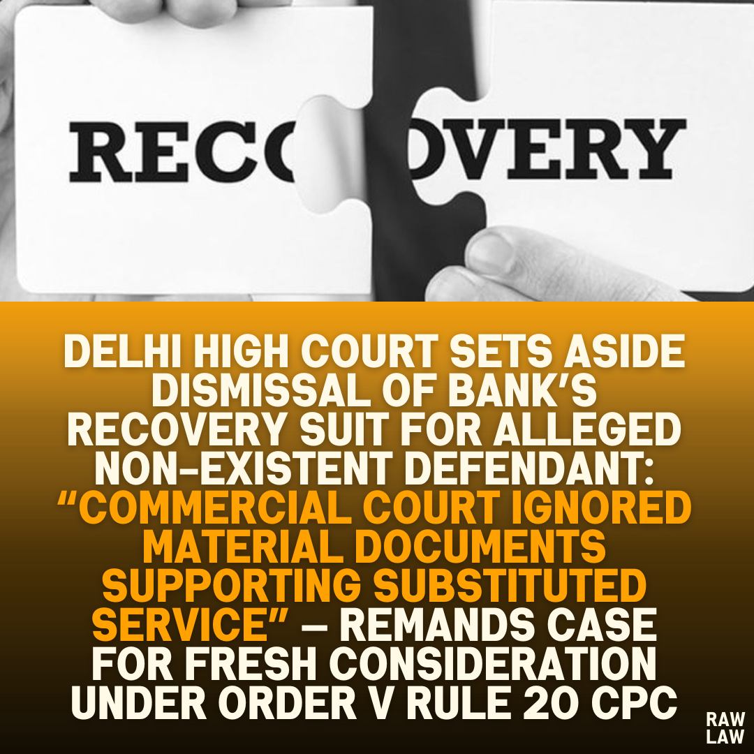 Delhi High Court Sets Aside Dismissal of Bank’s Recovery Suit for Alleged Non-Existent Defendant: “Commercial Court Ignored Material Documents Supporting Substituted Service” — Remands Case for Fresh Consideration Under Order V Rule 20 CPC