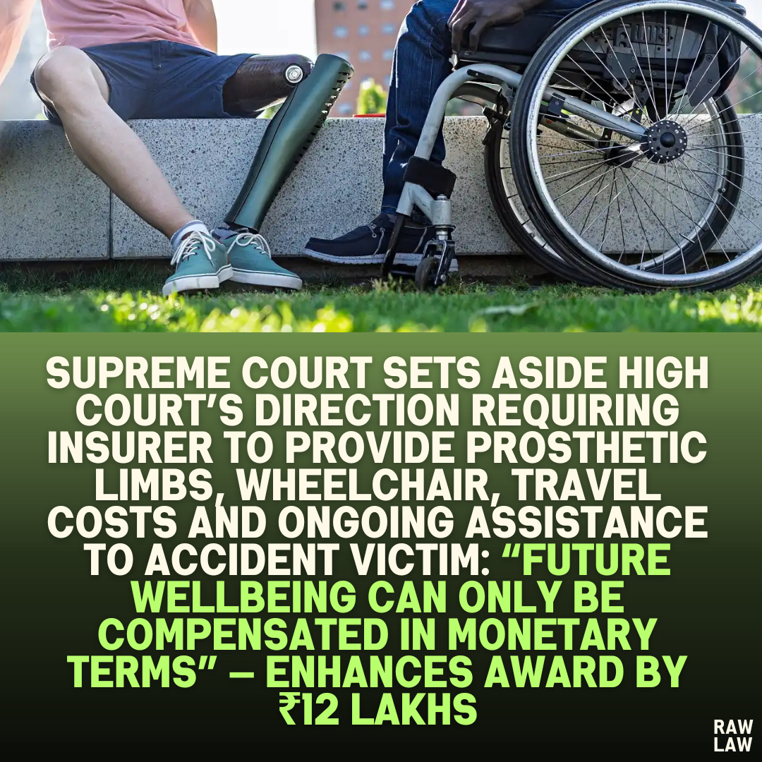 Supreme Court Sets Aside High Court’s Direction Requiring Insurer to Provide Prosthetic Limbs, Wheelchair, Travel Costs and Ongoing Assistance to Accident Victim: “Future Wellbeing Can Only Be Compensated in Monetary Terms” — Enhances Award by ₹12 Lakhs