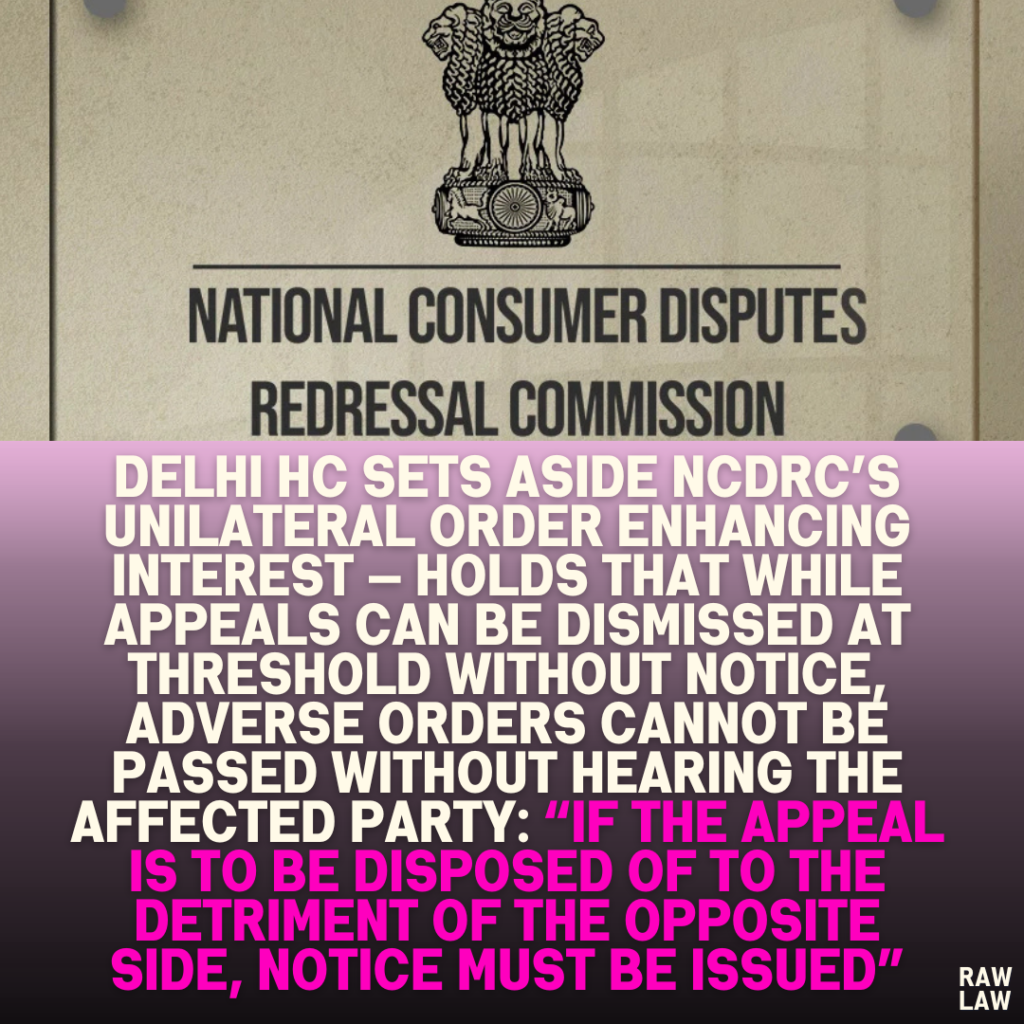 Delhi HC Sets Aside NCDRC’s Unilateral Order Enhancing Interest — Holds That While Appeals Can Be Dismissed at Threshold Without Notice, Adverse Orders Cannot Be Passed Without Hearing the Affected Party: “If the Appeal is to Be Disposed of to the Detriment of the Opposite Side, Notice Must Be Issued”