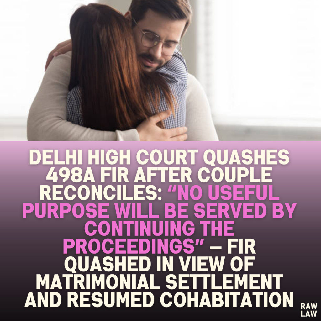 Delhi High Court Quashes 498A FIR After Couple Reconciles: “No Useful Purpose Will Be Served by Continuing the Proceedings” — FIR Quashed in View of Matrimonial Settlement and Resumed Cohabitation