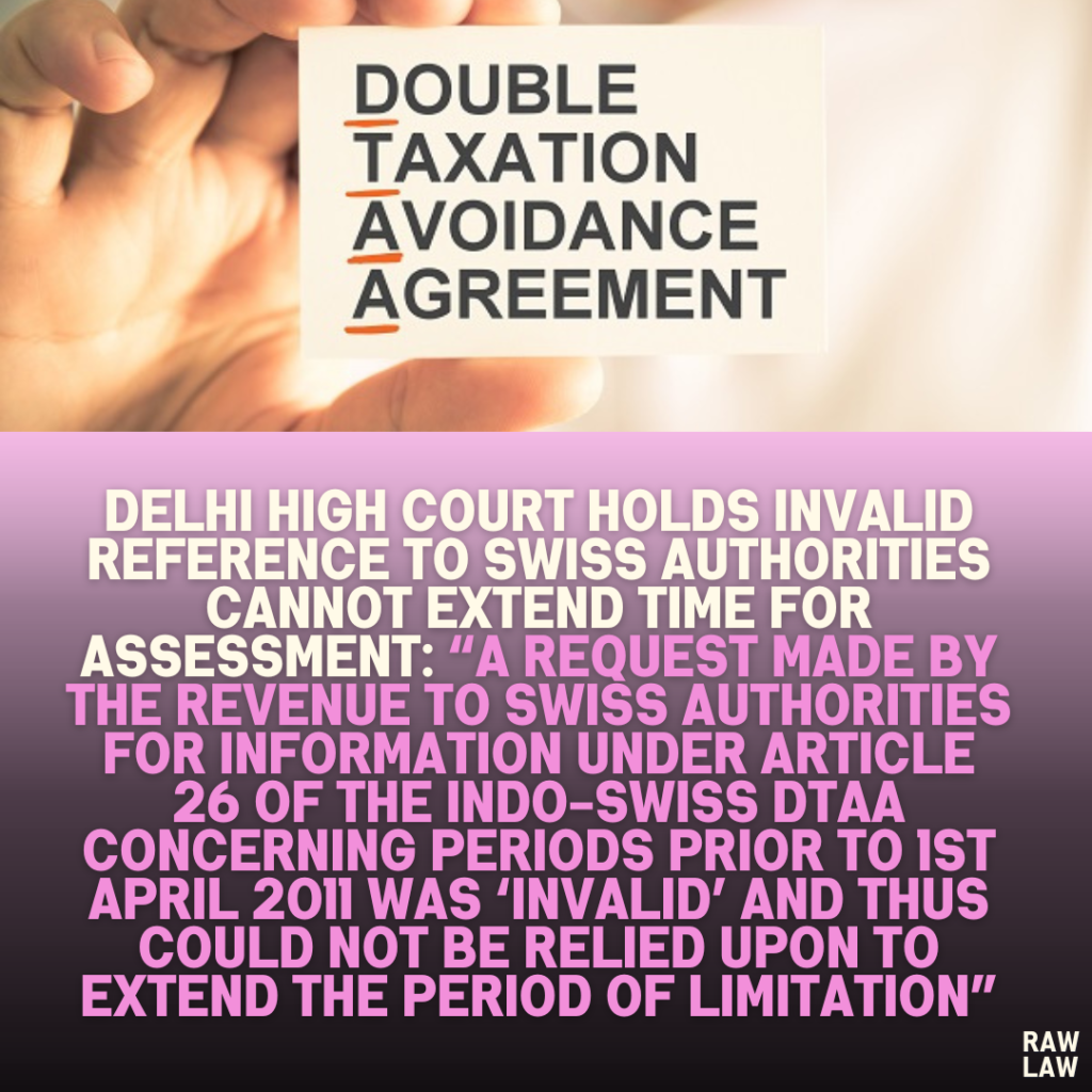 Delhi High Court Holds Invalid Reference to Swiss Authorities Cannot Extend Time for Assessment: “A Request Made by the Revenue to Swiss Authorities for Information Under Article 26 of the Indo-Swiss DTAA Concerning Periods Prior to 1st April 2011 Was ‘Invalid’ and Thus Could Not Be Relied Upon to Extend the Period of Limitation”