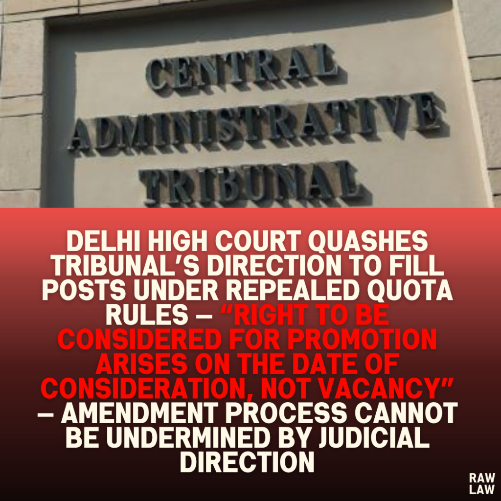 Delhi High Court Quashes Tribunal’s Direction to Fill Posts Under Repealed Quota Rules — “Right to Be Considered for Promotion Arises on the Date of Consideration, Not Vacancy” — Amendment Process Cannot Be Undermined by Judicial Direction