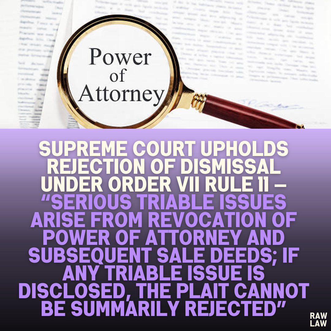 Supreme Court Upholds Rejection of Dismissal Under Order VII Rule 11 — “Serious Triable Issues Arise from Revocation of Power of Attorney and Subsequent Sale Deeds; If Any Triable Issue is Disclosed, the Plait Cannot Be Summarily Rejected”