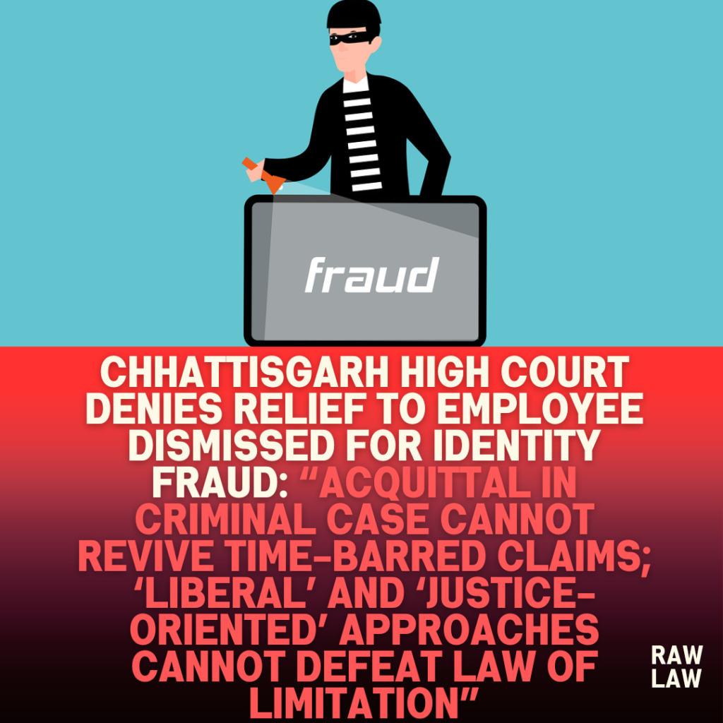 Chhattisgarh-High-Court-Denies-Relief-to-Employee-Dismissed-for-Identity-Fraud-Acquittal-in-Criminal-Case-Cannot-Revive-Time-Barred-Claims-‘Liberal-and-‘Justice-Oriented-Approaches-Cannot-Defeat law of limitation