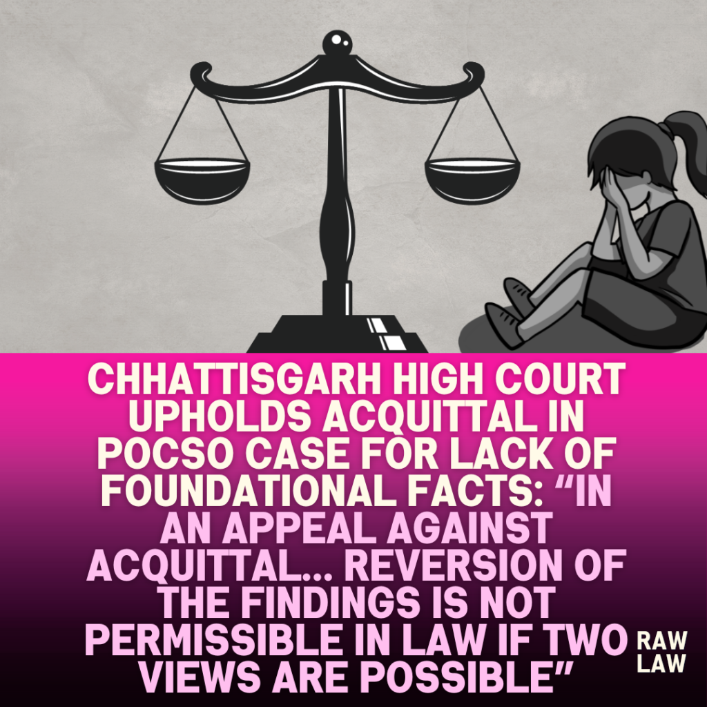 Chhattisgarh-High-Court-Upholds-Acquittal-in-POCSO-Case-for-Lack-of-Foundational-Facts-In-an-Appeal-Against-Acquittal…-Reversion-of-the-Findings-Is-Not-Permissible-in-Law-If-Two-Views-Are-Possible