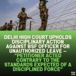 Delhi High Court Upholds Disciplinary Action Against BSF Officer for Unauthorized Leave — “Petitioner Acted Contrary to the Standards Expected of a Disciplined Force”