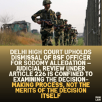 Delhi High Court Upholds Dismissal of BSF Officer for Sodomy Allegation — Judicial Review Under Article 226 Is Confined to Examining the Decision-Making Process, Not the Merits of the Decision Itself”