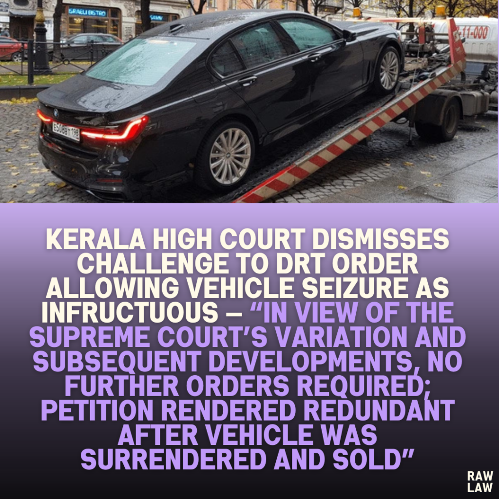 Kerala High Court Dismisses Challenge to DRT Order Allowing Vehicle Seizure as Infructuous — “In View of the Supreme Court’s Variation and Subsequent Developments, No Further Orders Required; Petition Rendered Redundant After Vehicle Was Surrendered and Sold”