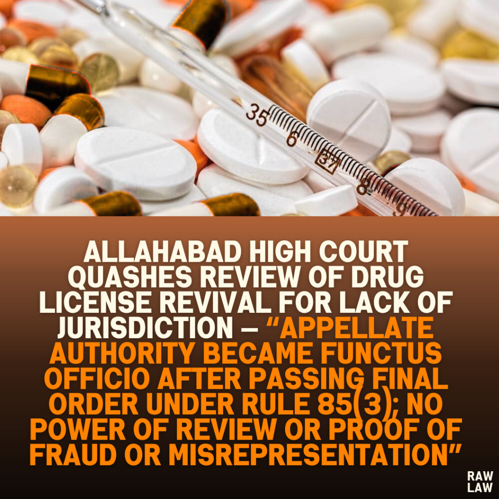 Allahabad High Court Quashes Review of Drug License Revival for Lack of Jurisdiction — “Appellate Authority Became Functus Officio After Passing Final Order Under Rule 85(3); No Power of Review or Proof of Fraud or Misrepresentation”
