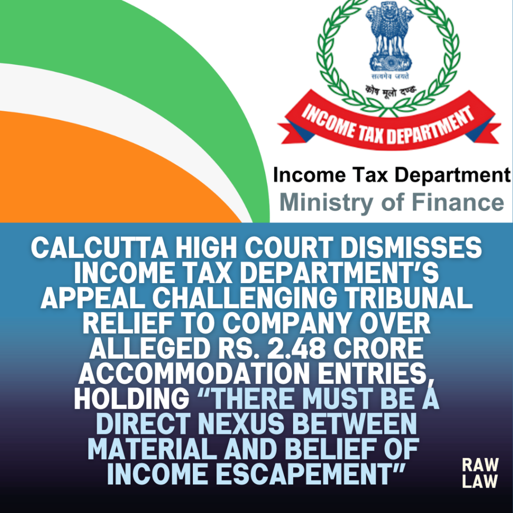 Calcutta High Court dismisses Income Tax Department’s appeal challenging tribunal relief to company over alleged Rs. 2.48 crore accommodation entries, holding “there must be a direct nexus between material and belief of income escapement” 1 income tax department