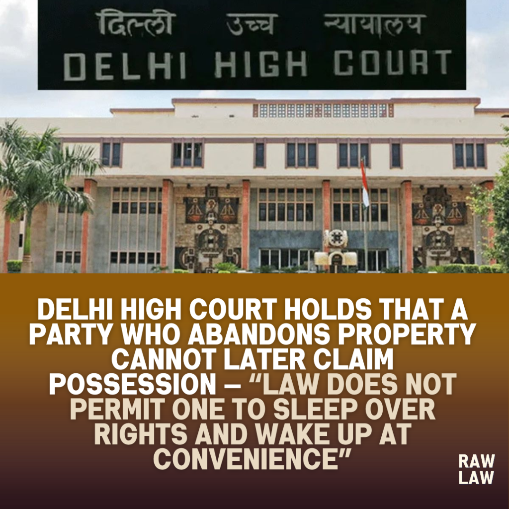 Delhi High Court Holds That A Party Who Abandons Property Cannot Later Claim Possession — “Law Does Not Permit One to Sleep Over Rights and Wake Up at Convenience”