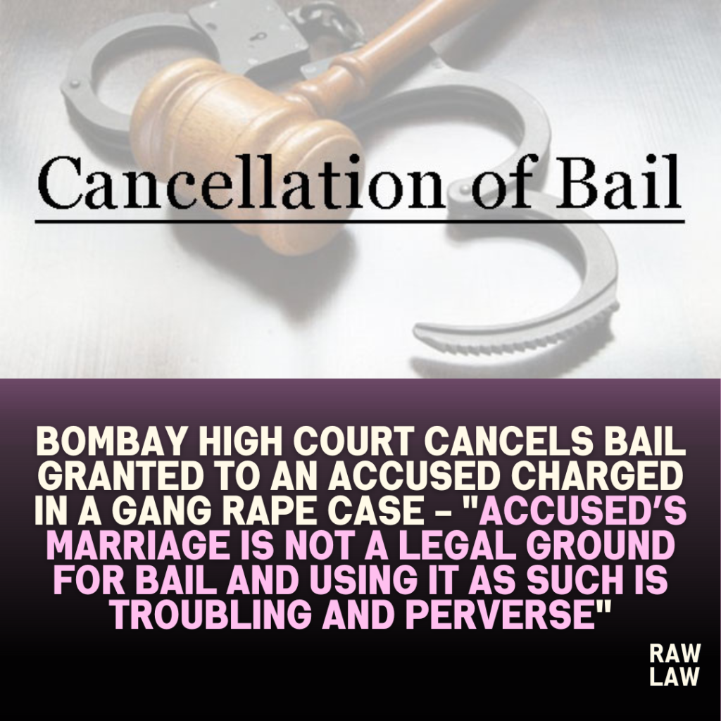 Bombay High Court Cancels Bail granted to an accused charged in a gang rape case – “Accused’s Marriage is not a legal ground for bail and using it as such is troubling and perverse”