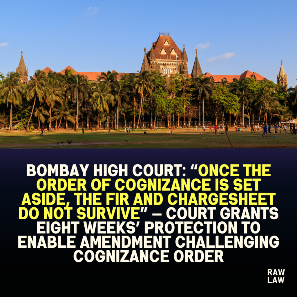 Bombay High Court: “Once the Order of Cognizance is Set Aside, the FIR and Chargesheet Do Not Survive” — Court Grants Eight Weeks’ Protection to Enable Amendment Challenging Cognizance Order