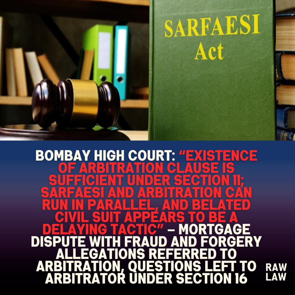 Bombay High Court: “Existence of arbitration clause is sufficient under Section 11; SARFAESI and arbitration can run in parallel, and belated civil suit appears to be a delaying tactic” – Mortgage dispute with fraud and forgery allegations referred to arbitration, questions left to arbitrator under Section 16
