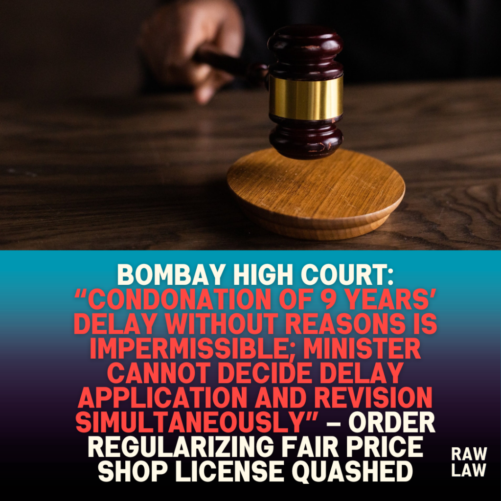 Bombay High Court: “Condonation of 9 years’ delay without reasons is impermissible; Minister cannot decide delay application and revision simultaneously” – Order regularizing fair price shop license quashed